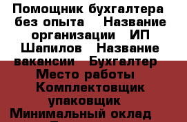 Помощник бухгалтера (без опыта) › Название организации ­ ИП Шапилов › Название вакансии ­ Бухгалтер › Место работы ­ Комплектовщик-упаковщик › Минимальный оклад ­ 22 000 - Татарстан респ., Набережные Челны г. Работа » Вакансии   . Татарстан респ.